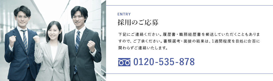 ENTRY 採用のご応募 下記にご連絡ください。履歴書・職務経歴書を郵送していただくこともありますので、ご了承ください。書類選考・面接の結果は、1週間程度を目処に合否に関わらずご連絡いたします。 フリーダイヤル 0120-535-878